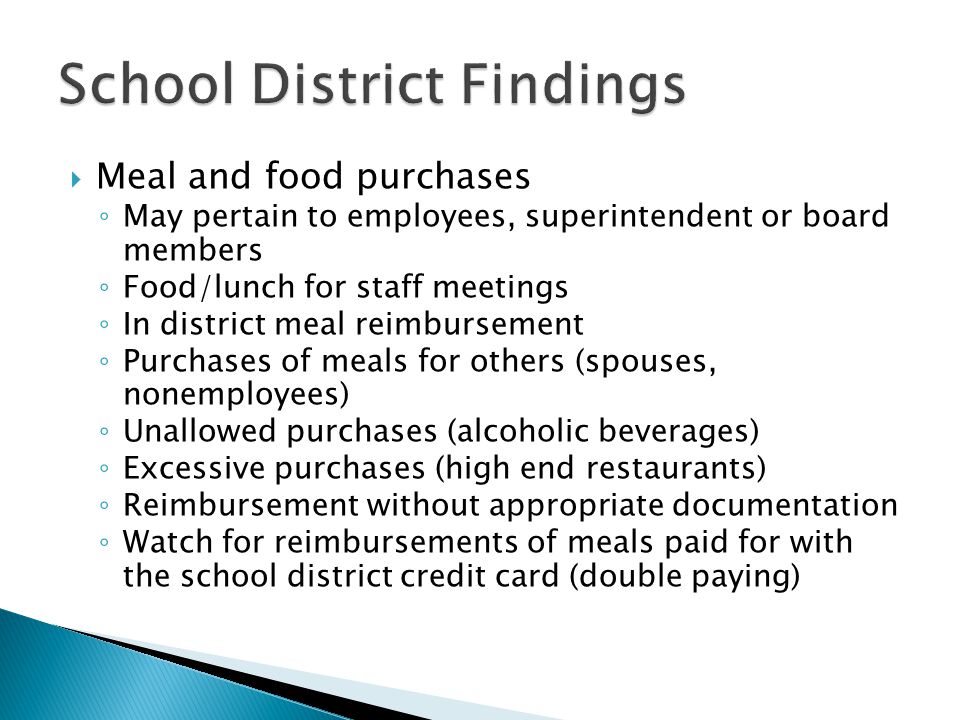  Meal and food purchases ◦ May pertain to employees, superintendent or board members ◦ Food/lunch for staff meetings ◦ In district meal reimbursement ◦ Purchases of meals for others (spouses, nonemployees) ◦ Unallowed purchases (alcoholic beverages) ◦ Excessive purchases (high end restaurants) ◦ Reimbursement without appropriate documentation ◦ Watch for reimbursements of meals paid for with the school district credit card (double paying)