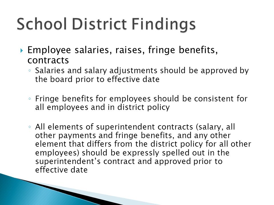 Employee salaries, raises, fringe benefits, contracts ◦ Salaries and salary adjustments should be approved by the board prior to effective date ◦ Fringe benefits for employees should be consistent for all employees and in district policy ◦ All elements of superintendent contracts (salary, all other payments and fringe benefits, and any other element that differs from the district policy for all other employees) should be expressly spelled out in the superintendent’s contract and approved prior to effective date
