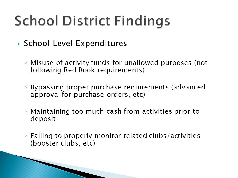  School Level Expenditures ◦ Misuse of activity funds for unallowed purposes (not following Red Book requirements) ◦ Bypassing proper purchase requirements (advanced approval for purchase orders, etc) ◦ Maintaining too much cash from activities prior to deposit ◦ Failing to properly monitor related clubs/activities (booster clubs, etc)