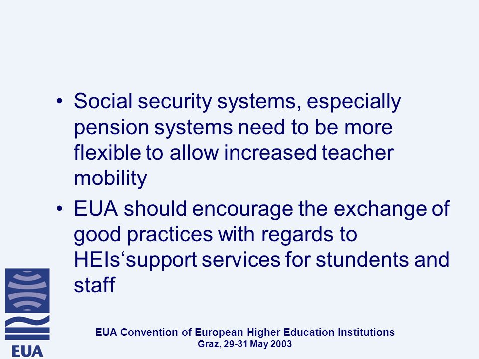 EUA Convention of European Higher Education Institutions Graz, May 2003 Social security systems, especially pension systems need to be more flexible to allow increased teacher mobility EUA should encourage the exchange of good practices with regards to HEIs‘support services for stundents and staff