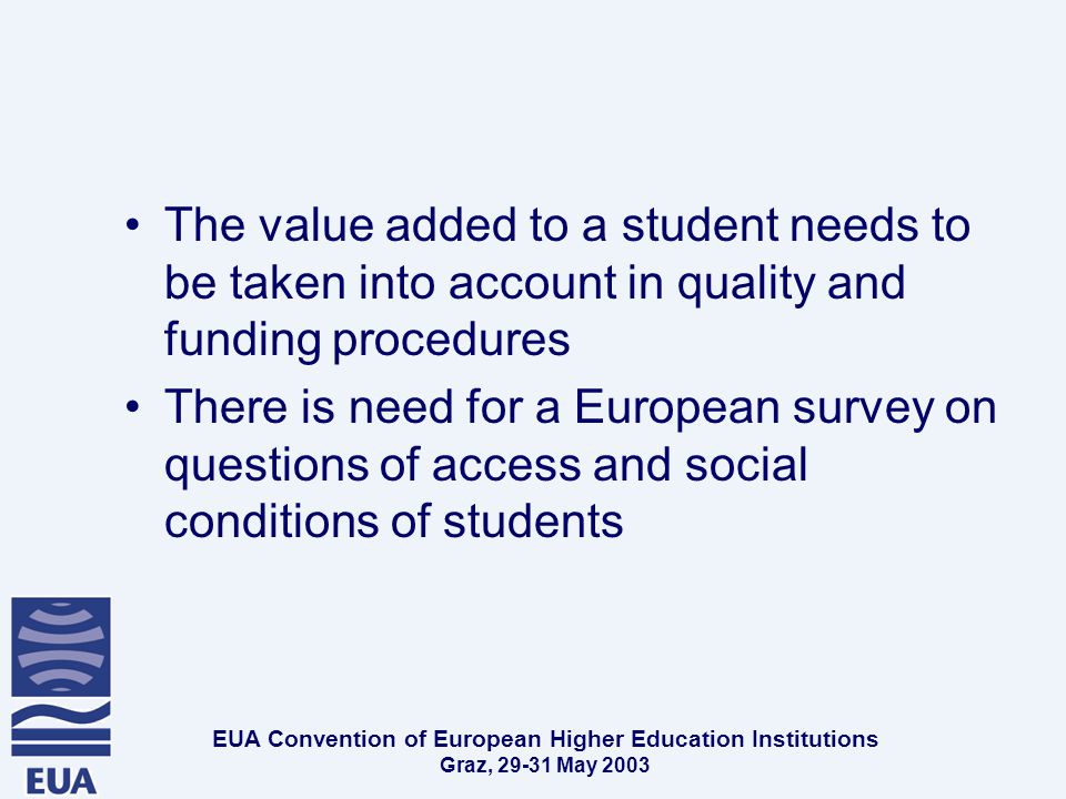 EUA Convention of European Higher Education Institutions Graz, May 2003 The value added to a student needs to be taken into account in quality and funding procedures There is need for a European survey on questions of access and social conditions of students