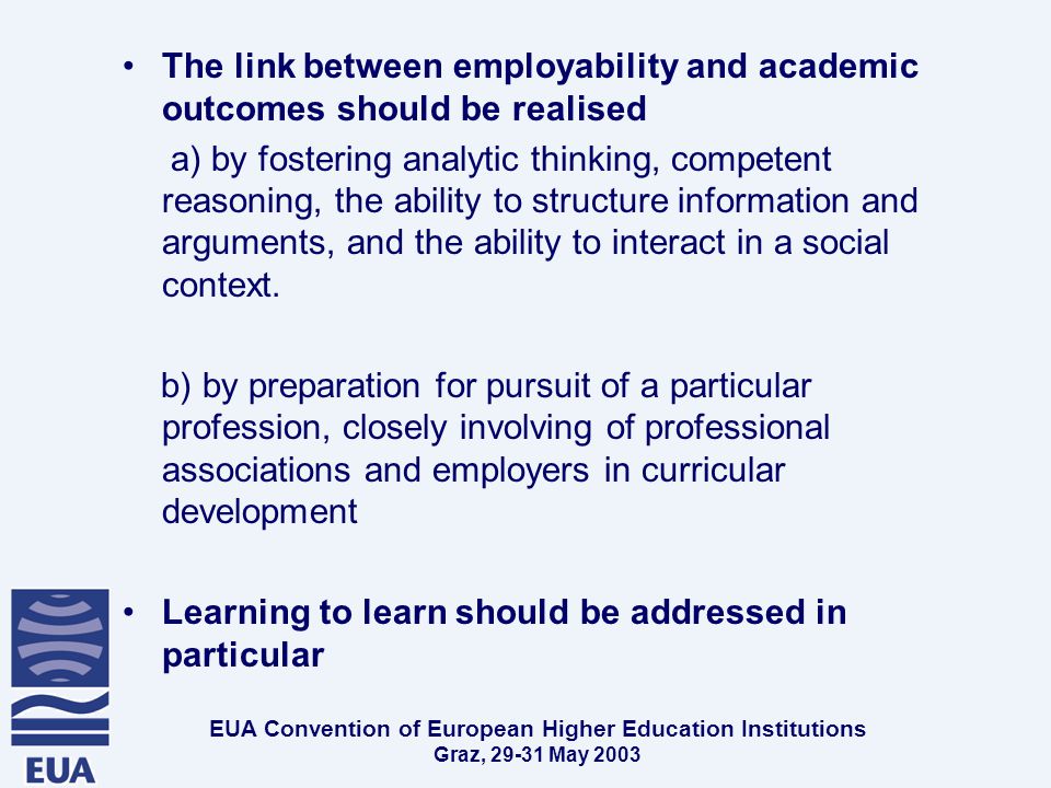EUA Convention of European Higher Education Institutions Graz, May 2003 The link between employability and academic outcomes should be realised a) by fostering analytic thinking, competent reasoning, the ability to structure information and arguments, and the ability to interact in a social context.