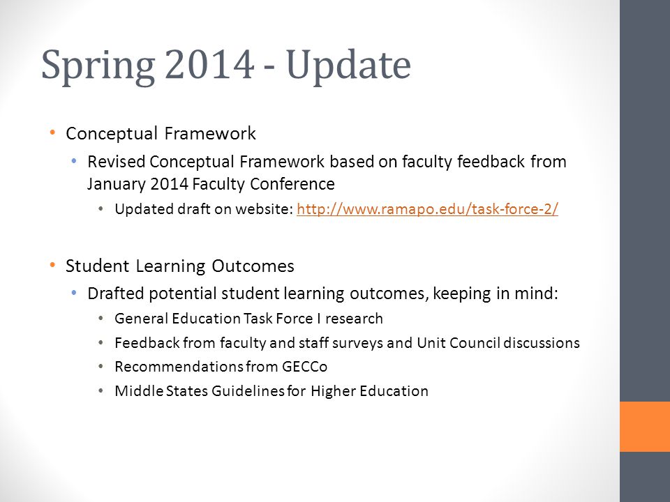 Spring Update Conceptual Framework Revised Conceptual Framework based on faculty feedback from January 2014 Faculty Conference Updated draft on website:   Student Learning Outcomes Drafted potential student learning outcomes, keeping in mind: General Education Task Force I research Feedback from faculty and staff surveys and Unit Council discussions Recommendations from GECCo Middle States Guidelines for Higher Education