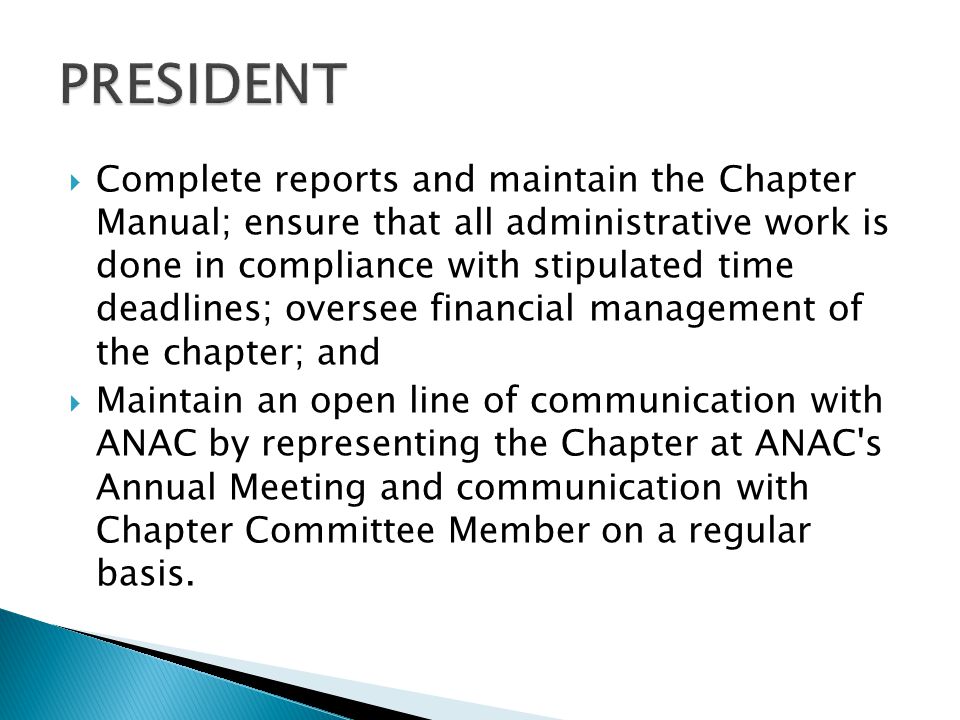  Complete reports and maintain the Chapter Manual; ensure that all administrative work is done in compliance with stipulated time deadlines; oversee financial management of the chapter; and  Maintain an open line of communication with ANAC by representing the Chapter at ANAC s Annual Meeting and communication with Chapter Committee Member on a regular basis.