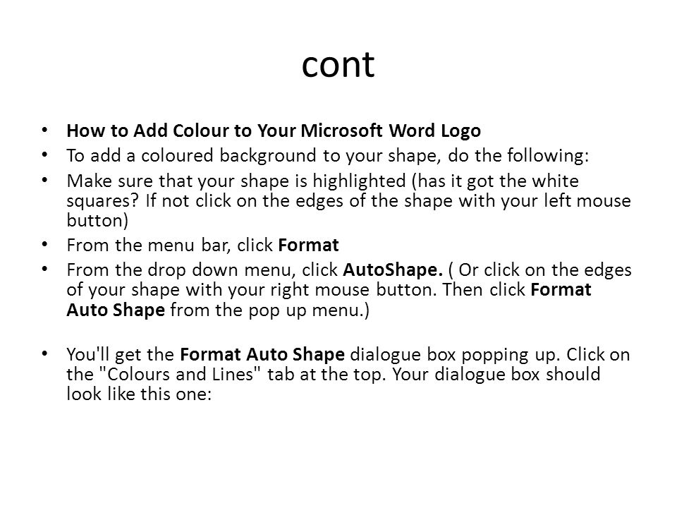 How to Add Colour to Your Microsoft Word Logo To add a coloured background to your shape, do the following: Make sure that your shape is highlighted (has it got the white squares.