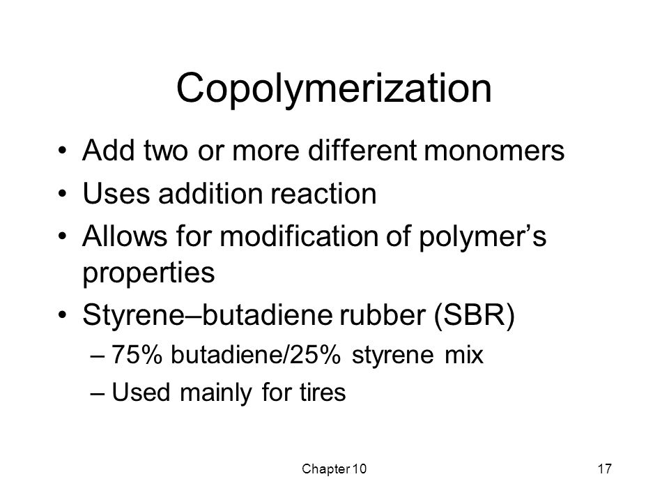 Chapter 1017 Copolymerization Add two or more different monomers Uses addition reaction Allows for modification of polymer’s properties Styrene–butadiene rubber (SBR) –75% butadiene/25% styrene mix –Used mainly for tires