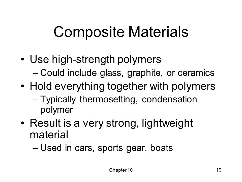 Chapter 1019 Composite Materials Use high-strength polymers –Could include glass, graphite, or ceramics Hold everything together with polymers –Typically thermosetting, condensation polymer Result is a very strong, lightweight material –Used in cars, sports gear, boats