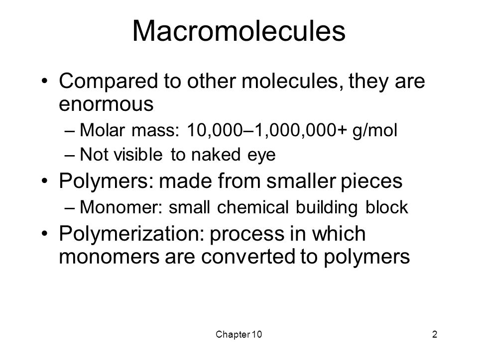 Chapter 102 Macromolecules Compared to other molecules, they are enormous –Molar mass: 10,000–1,000,000+ g/mol –Not visible to naked eye Polymers: made from smaller pieces –Monomer: small chemical building block Polymerization: process in which monomers are converted to polymers