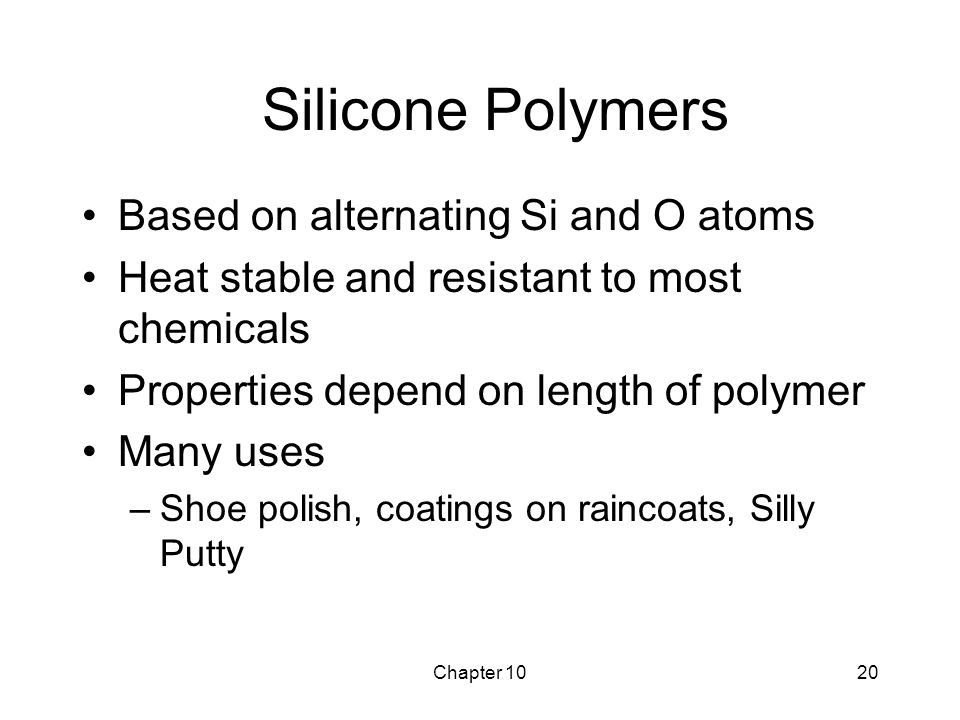 Chapter 1020 Silicone Polymers Based on alternating Si and O atoms Heat stable and resistant to most chemicals Properties depend on length of polymer Many uses –Shoe polish, coatings on raincoats, Silly Putty