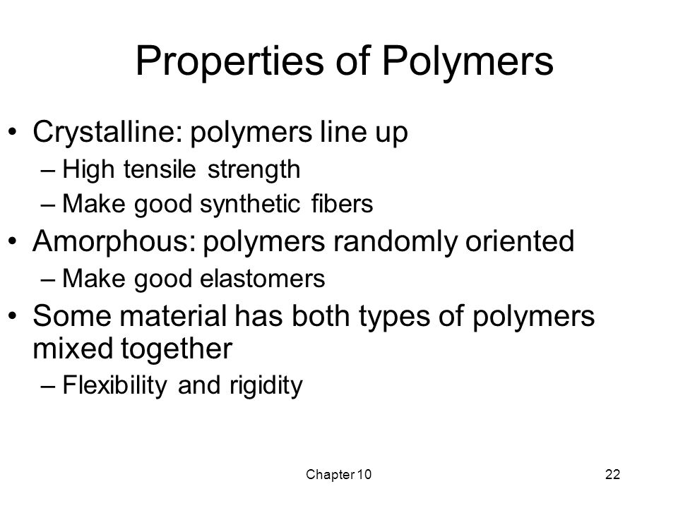 Chapter 1022 Properties of Polymers Crystalline: polymers line up –High tensile strength –Make good synthetic fibers Amorphous: polymers randomly oriented –Make good elastomers Some material has both types of polymers mixed together –Flexibility and rigidity