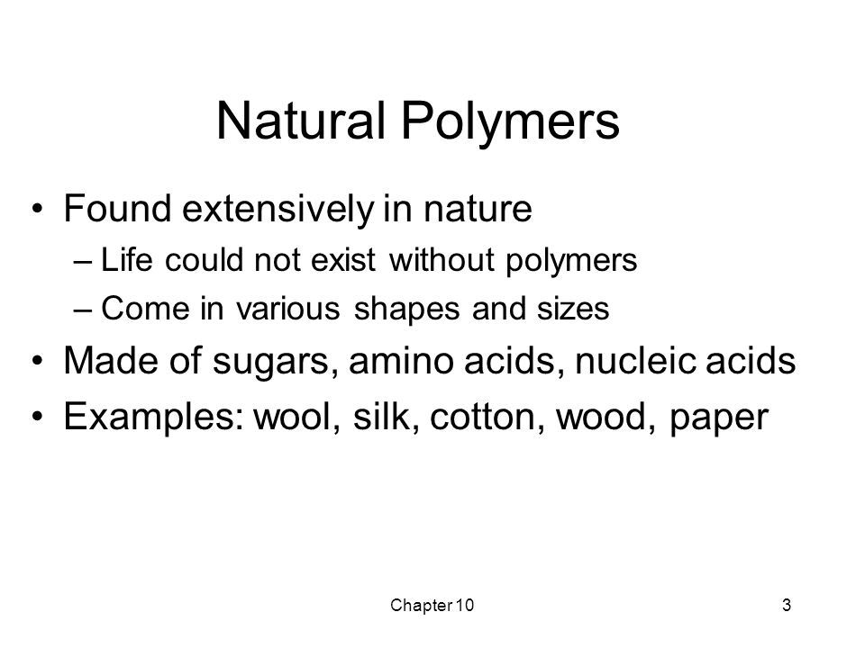 Chapter 103 Natural Polymers Found extensively in nature –Life could not exist without polymers –Come in various shapes and sizes Made of sugars, amino acids, nucleic acids Examples: wool, silk, cotton, wood, paper