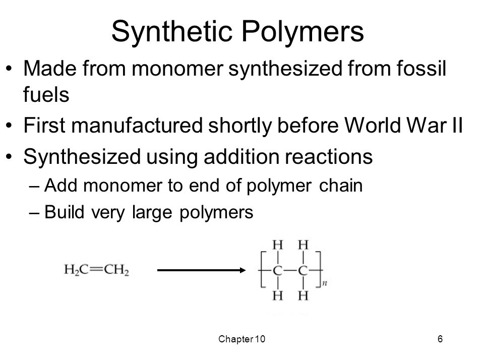Chapter 106 Synthetic Polymers Made from monomer synthesized from fossil fuels First manufactured shortly before World War II Synthesized using addition reactions –Add monomer to end of polymer chain –Build very large polymers