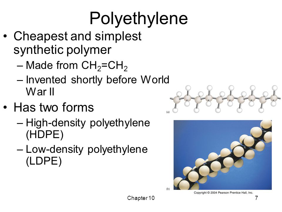Chapter 107 Polyethylene Cheapest and simplest synthetic polymer –Made from CH 2 =CH 2 –Invented shortly before World War II Has two forms –High-density polyethylene (HDPE) –Low-density polyethylene (LDPE)