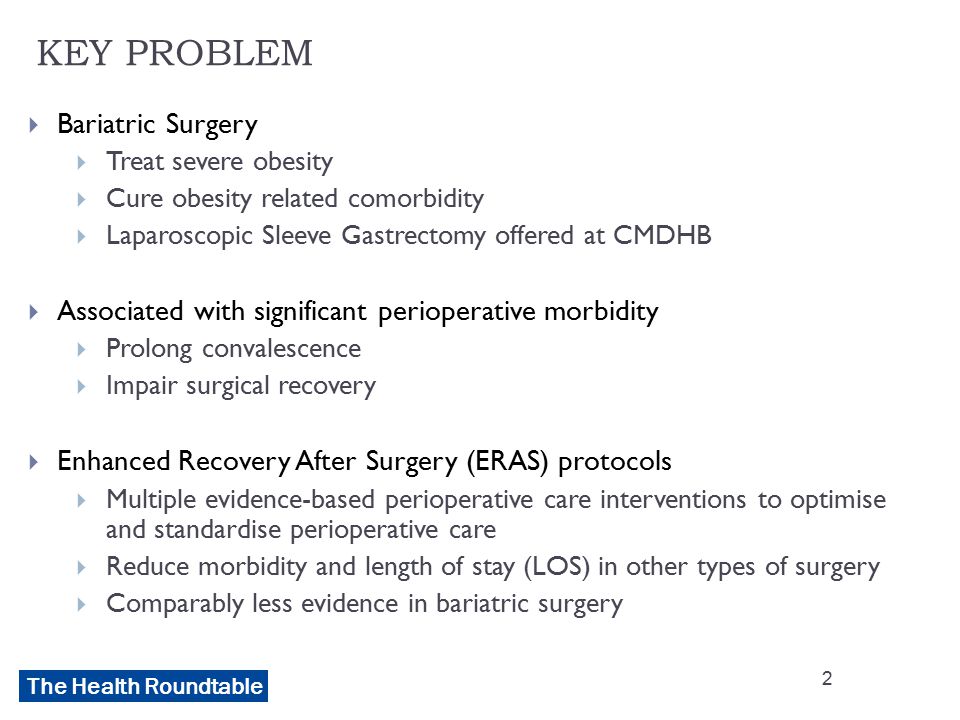 The Health Roundtable KEY PROBLEM  Bariatric Surgery  Treat severe obesity  Cure obesity related comorbidity  Laparoscopic Sleeve Gastrectomy offered at CMDHB  Associated with significant perioperative morbidity  Prolong convalescence  Impair surgical recovery  Enhanced Recovery After Surgery (ERAS) protocols  Multiple evidence-based perioperative care interventions to optimise and standardise perioperative care  Reduce morbidity and length of stay (LOS) in other types of surgery  Comparably less evidence in bariatric surgery 2