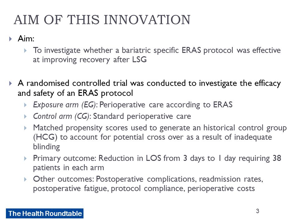 The Health Roundtable AIM OF THIS INNOVATION  Aim:  To investigate whether a bariatric specific ERAS protocol was effective at improving recovery after LSG  A randomised controlled trial was conducted to investigate the efficacy and safety of an ERAS protocol  Exposure arm (EG): Perioperative care according to ERAS  Control arm (CG): Standard perioperative care  Matched propensity scores used to generate an historical control group (HCG) to account for potential cross over as a result of inadequate blinding  Primary outcome: Reduction in LOS from 3 days to 1 day requiring 38 patients in each arm  Other outcomes: Postoperative complications, readmission rates, postoperative fatigue, protocol compliance, perioperative costs 3