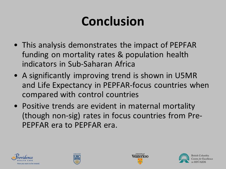 Conclusion This analysis demonstrates the impact of PEPFAR funding on mortality rates & population health indicators in Sub-Saharan Africa A significantly improving trend is shown in U5MR and Life Expectancy in PEPFAR-focus countries when compared with control countries Positive trends are evident in maternal mortality (though non-sig) rates in focus countries from Pre- PEPFAR era to PEPFAR era.