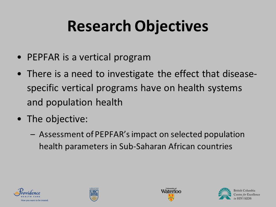Research Objectives PEPFAR is a vertical program There is a need to investigate the effect that disease- specific vertical programs have on health systems and population health The objective: –Assessment of PEPFAR’s impact on selected population health parameters in Sub-Saharan African countries