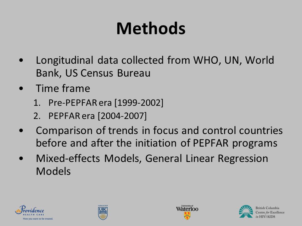 Methods Longitudinal data collected from WHO, UN, World Bank, US Census Bureau Time frame 1.Pre-PEPFAR era [ ] 2.PEPFAR era [ ] Comparison of trends in focus and control countries before and after the initiation of PEPFAR programs Mixed-effects Models, General Linear Regression Models