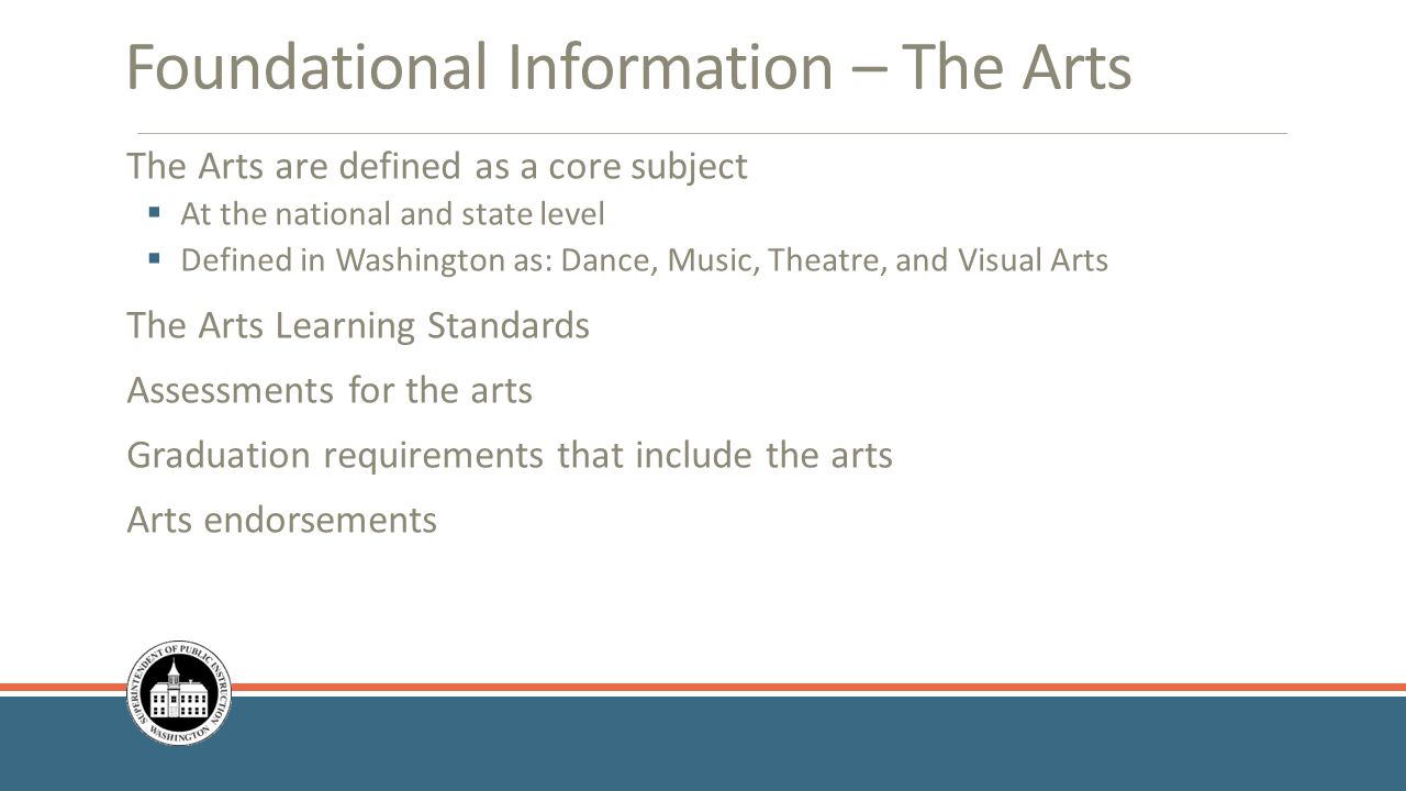 Foundational Information – The Arts The Arts are defined as a core subject  At the national and state level  Defined in Washington as: Dance, Music, Theatre, and Visual Arts The Arts Learning Standards Assessments for the arts Graduation requirements that include the arts Arts endorsements