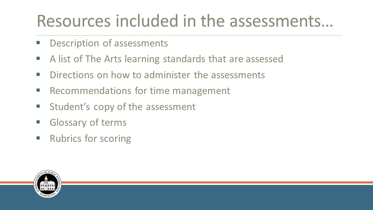 Resources included in the assessments…  Description of assessments  A list of The Arts learning standards that are assessed  Directions on how to administer the assessments  Recommendations for time management  Student’s copy of the assessment  Glossary of terms  Rubrics for scoring