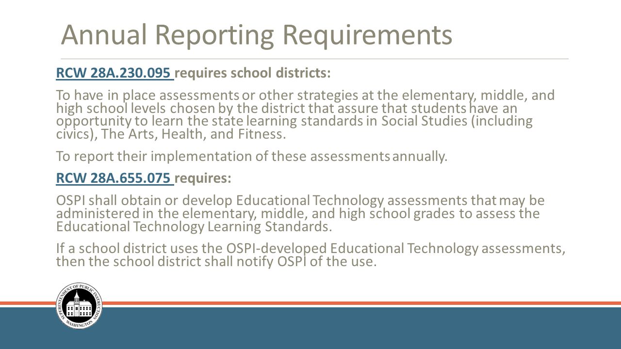 Annual Reporting Requirements RCW 28A RCW 28A requires school districts: To have in place assessments or other strategies at the elementary, middle, and high school levels chosen by the district that assure that students have an opportunity to learn the state learning standards in Social Studies (including civics), The Arts, Health, and Fitness.