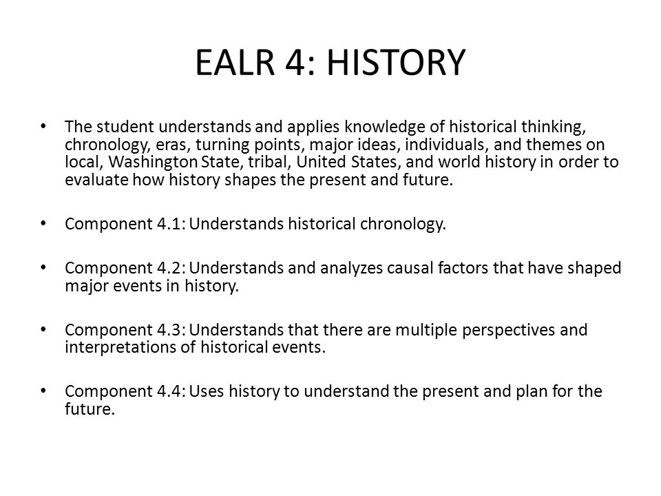 EALR 4: HISTORY The student understands and applies knowledge of historical thinking, chronology, eras, turning points, major ideas, individuals, and themes on local, Washington State, tribal, United States, and world history in order to evaluate how history shapes the present and future.