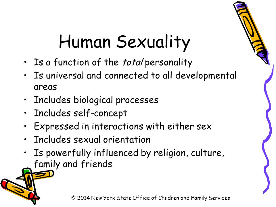 Human Sexuality Is a function of the total personality Is universal and connected to all developmental areas Includes biological processes Includes self-concept Expressed in interactions with either sex Includes sexual orientation Is powerfully influenced by religion, culture, family and friends © 2014 New York State Office of Children and Family Services
