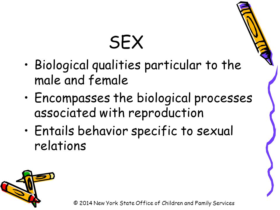 SEX Biological qualities particular to the male and female Encompasses the biological processes associated with reproduction Entails behavior specific to sexual relations © 2014 New York State Office of Children and Family Services