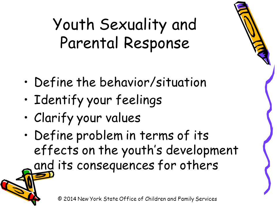 Youth Sexuality and Parental Response Define the behavior/situation Identify your feelings Clarify your values Define problem in terms of its effects on the youth’s development and its consequences for others © 2014 New York State Office of Children and Family Services