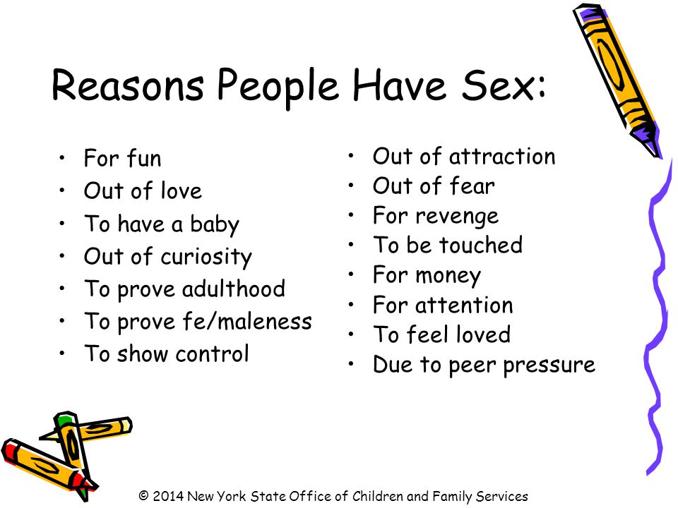 Reasons People Have Sex: For fun Out of love To have a baby Out of curiosity To prove adulthood To prove fe/maleness To show control Out of attraction Out of fear For revenge To be touched For money For attention To feel loved Due to peer pressure © 2014 New York State Office of Children and Family Services