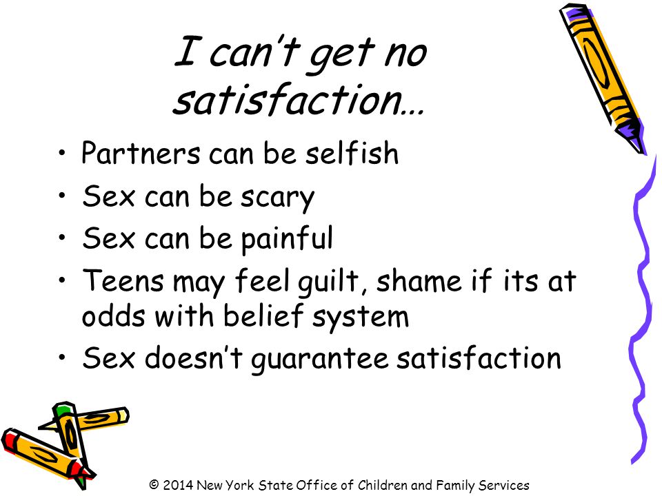 I can’t get no satisfaction… Partners can be selfish Sex can be scary Sex can be painful Teens may feel guilt, shame if its at odds with belief system Sex doesn’t guarantee satisfaction © 2014 New York State Office of Children and Family Services