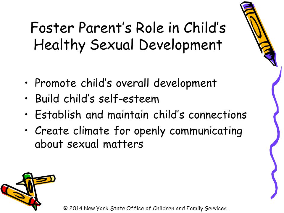 Foster Parent’s Role in Child’s Healthy Sexual Development Promote child’s overall development Build child’s self-esteem Establish and maintain child’s connections Create climate for openly communicating about sexual matters © 2014 New York State Office of Children and Family Services.