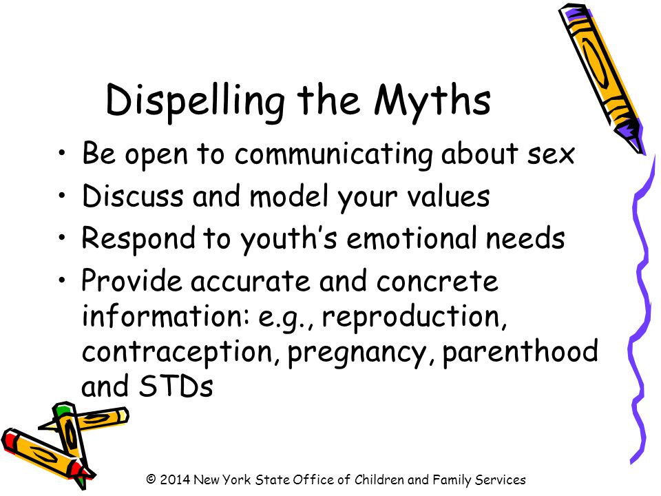 Dispelling the Myths Be open to communicating about sex Discuss and model your values Respond to youth’s emotional needs Provide accurate and concrete information: e.g., reproduction, contraception, pregnancy, parenthood and STDs © 2014 New York State Office of Children and Family Services
