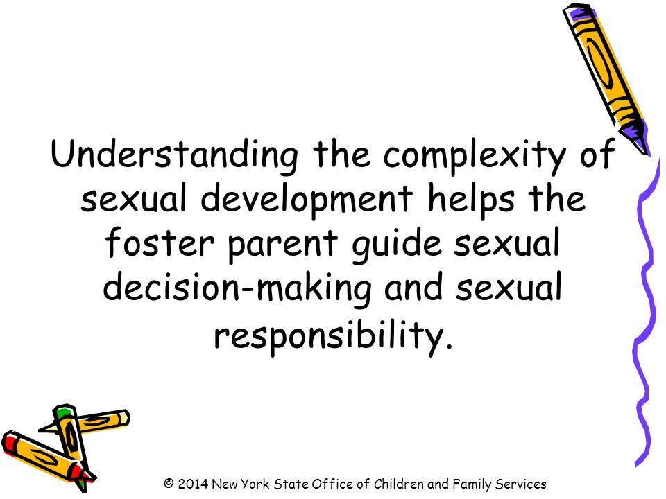 Understanding the complexity of sexual development helps the foster parent guide sexual decision-making and sexual responsibility.