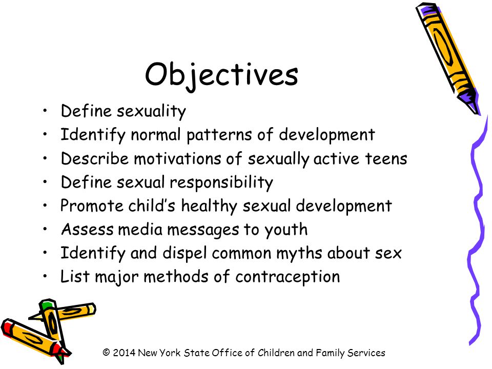 Objectives Define sexuality Identify normal patterns of development Describe motivations of sexually active teens Define sexual responsibility Promote child’s healthy sexual development Assess media messages to youth Identify and dispel common myths about sex List major methods of contraception © 2014 New York State Office of Children and Family Services