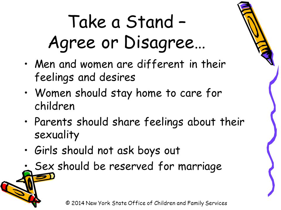 Take a Stand – Agree or Disagree… Men and women are different in their feelings and desires Women should stay home to care for children Parents should share feelings about their sexuality Girls should not ask boys out Sex should be reserved for marriage © 2014 New York State Office of Children and Family Services