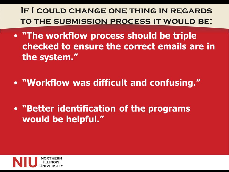 If I could change one thing in regards to the submission process it would be: The workflow process should be triple checked to ensure the correct  s are in the system. Workflow was difficult and confusing. Better identification of the programs would be helpful.