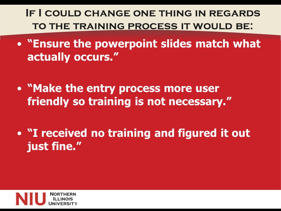 If I could change one thing in regards to the training process it would be: Ensure the powerpoint slides match what actually occurs. Make the entry process more user friendly so training is not necessary. I received no training and figured it out just fine.