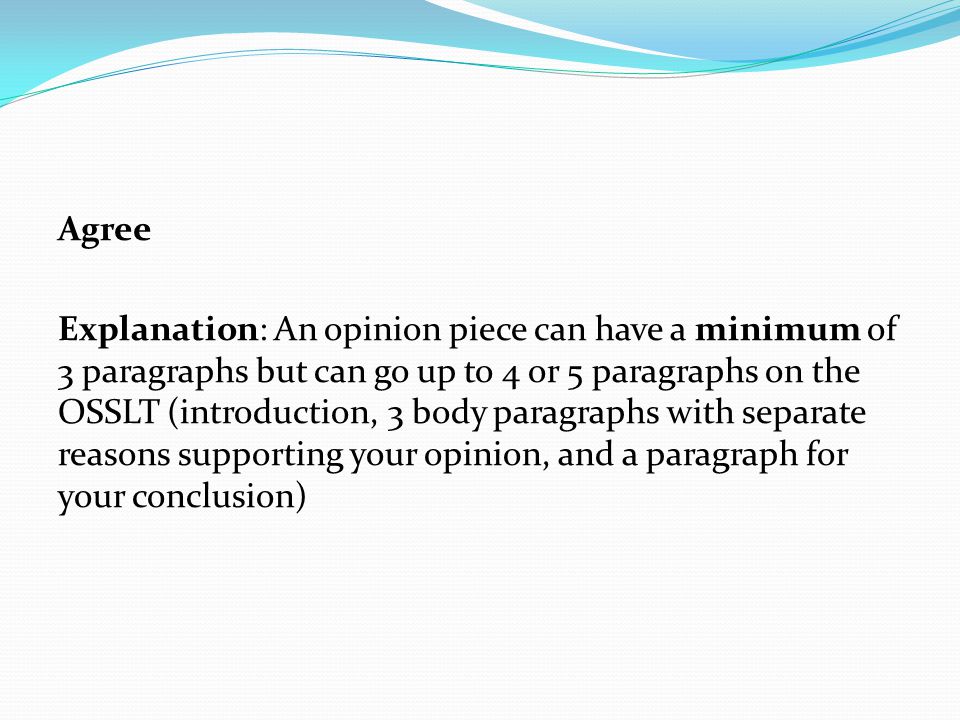 Agree Explanation: An opinion piece can have a minimum of 3 paragraphs but can go up to 4 or 5 paragraphs on the OSSLT (introduction, 3 body paragraphs with separate reasons supporting your opinion, and a paragraph for your conclusion)