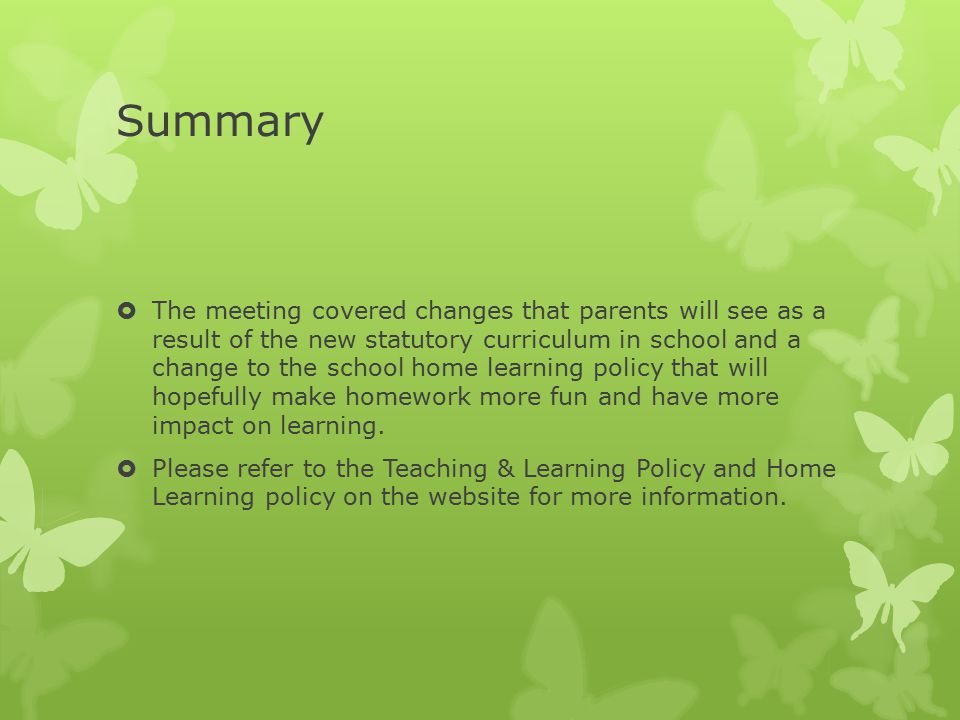 Summary  The meeting covered changes that parents will see as a result of the new statutory curriculum in school and a change to the school home learning policy that will hopefully make homework more fun and have more impact on learning.