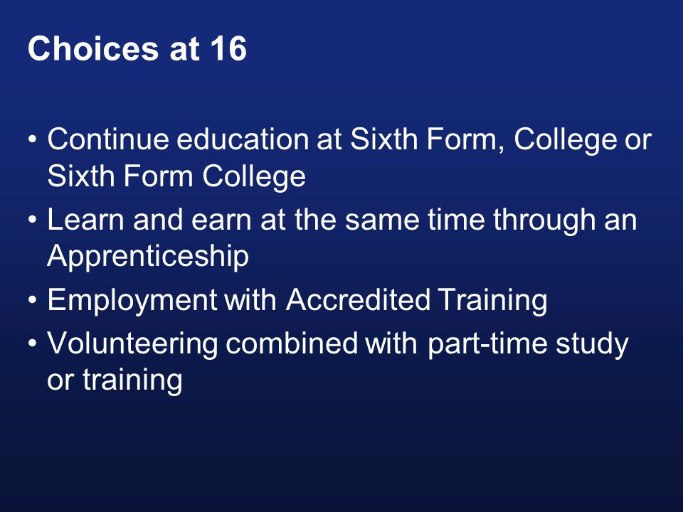 Choices at 16 Continue education at Sixth Form, College or Sixth Form College Learn and earn at the same time through an Apprenticeship Employment with Accredited Training Volunteering combined with part-time study or training