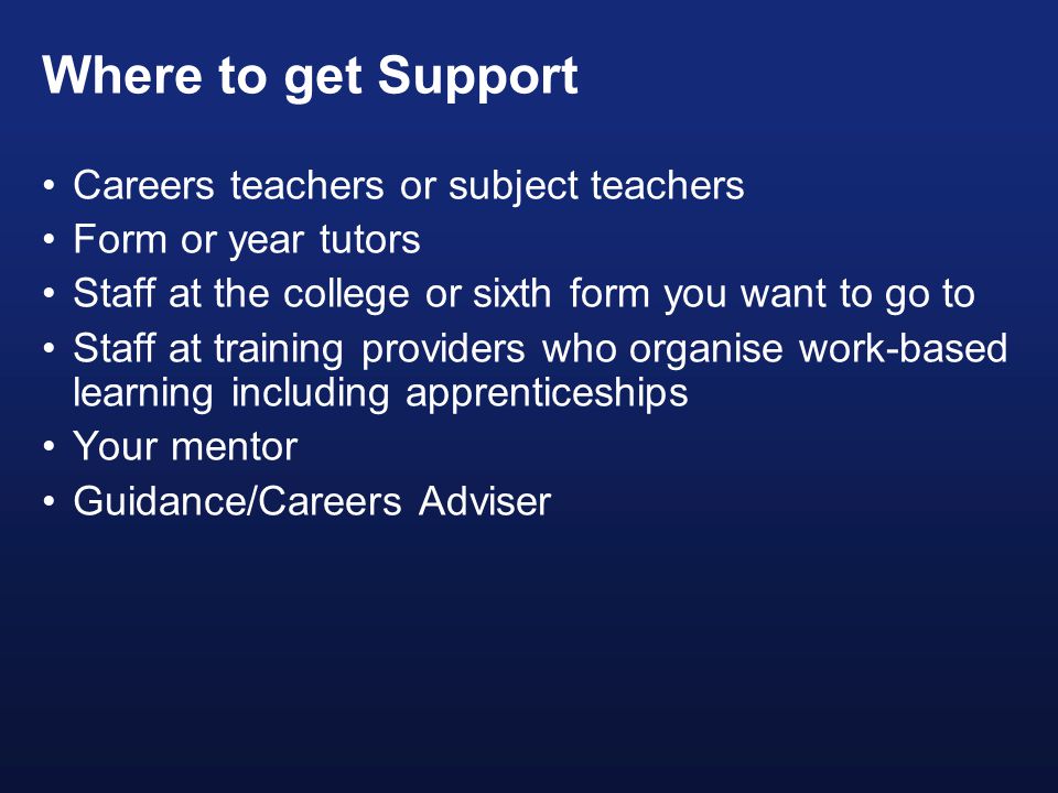 Where to get Support Careers teachers or subject teachers Form or year tutors Staff at the college or sixth form you want to go to Staff at training providers who organise work-based learning including apprenticeships Your mentor Guidance/Careers Adviser