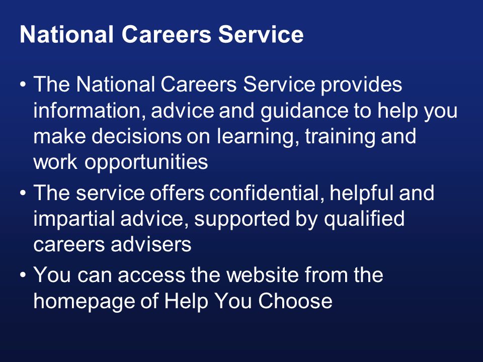 National Careers Service The National Careers Service provides information, advice and guidance to help you make decisions on learning, training and work opportunities The service offers confidential, helpful and impartial advice, supported by qualified careers advisers You can access the website from the homepage of Help You Choose