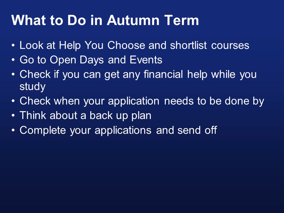 What to Do in Autumn Term Look at Help You Choose and shortlist courses Go to Open Days and Events Check if you can get any financial help while you study Check when your application needs to be done by Think about a back up plan Complete your applications and send off