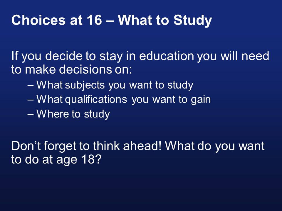 Choices at 16 – What to Study If you decide to stay in education you will need to make decisions on: –What subjects you want to study –What qualifications you want to gain –Where to study Don’t forget to think ahead.