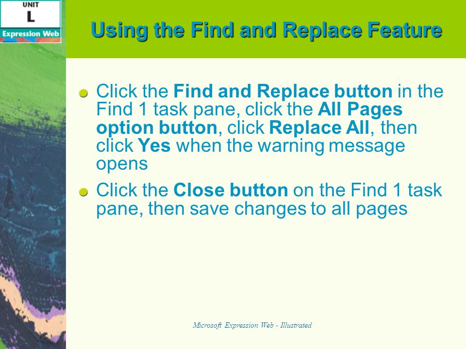 Using the Find and Replace Feature Click the Find and Replace button in the Find 1 task pane, click the All Pages option button, click Replace All, then click Yes when the warning message opens Click the Close button on the Find 1 task pane, then save changes to all pages Microsoft Expression Web - Illustrated