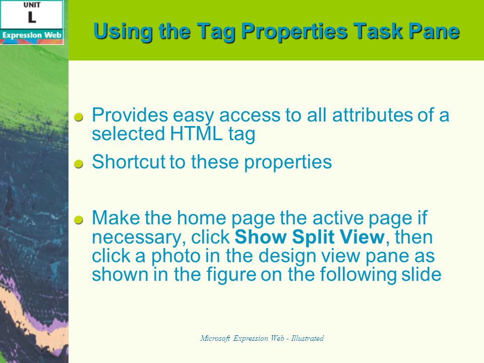 Using the Tag Properties Task Pane Provides easy access to all attributes of a selected HTML tag Shortcut to these properties Make the home page the active page if necessary, click Show Split View, then click a photo in the design view pane as shown in the figure on the following slide Microsoft Expression Web - Illustrated