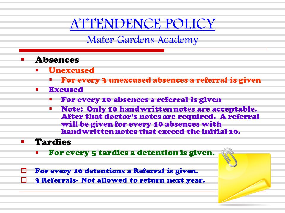 ATTENDENCE POLICY Mater Gardens Academy  Absences  Unexcused  For every 3 unexcused absences a referral is given  Excused  For every 10 absences a referral is given  Note: Only 10 handwritten notes are acceptable.