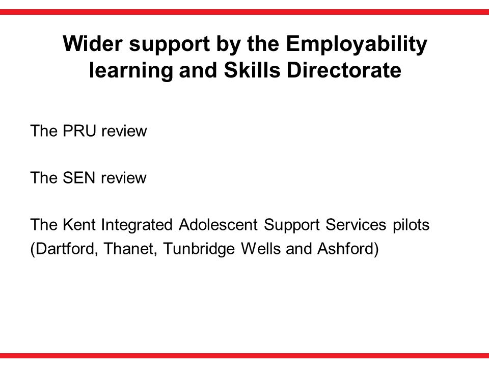 Wider support by the Employability learning and Skills Directorate The PRU review The SEN review The Kent Integrated Adolescent Support Services pilots (Dartford, Thanet, Tunbridge Wells and Ashford)