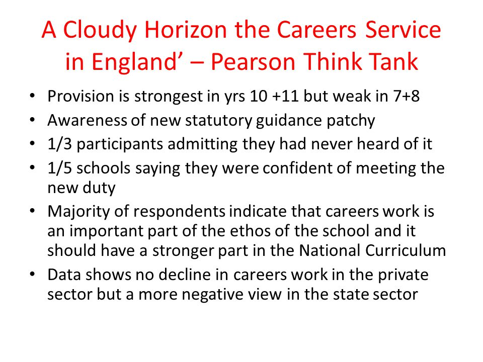 A Cloudy Horizon the Careers Service in England’ – Pearson Think Tank Provision is strongest in yrs but weak in 7+8 Awareness of new statutory guidance patchy 1/3 participants admitting they had never heard of it 1/5 schools saying they were confident of meeting the new duty Majority of respondents indicate that careers work is an important part of the ethos of the school and it should have a stronger part in the National Curriculum Data shows no decline in careers work in the private sector but a more negative view in the state sector